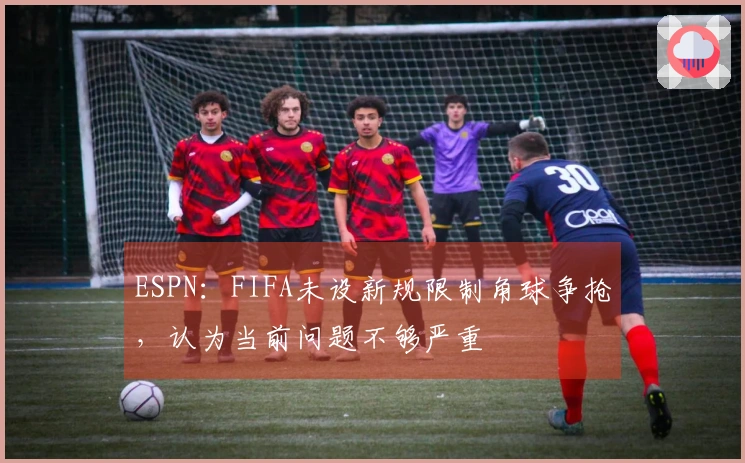 ESPN：FIFA未设新规限制角球争抢，认为当前问题不够严重