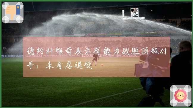 德约科维奇表示有能力战胜顶级对手，未考虑退役