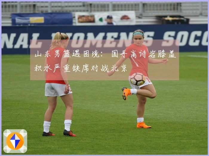 山东男篮遇困境：国手高诗岩膝盖积水严重缺席对战北京