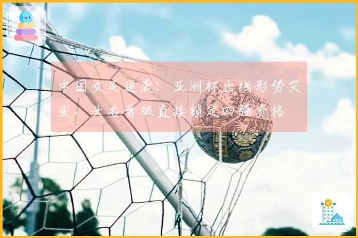 中国女足逆袭：亚洲杯出线形势突变，头名晋级直接锁定四强资格