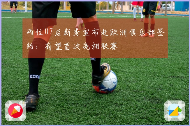 两位07后新秀宣布赴欧洲俱乐部签约，有望首次亮相联赛