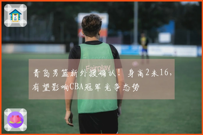 青岛男篮新外援确认！身高2米16，有望影响CBA冠军竞争态势
