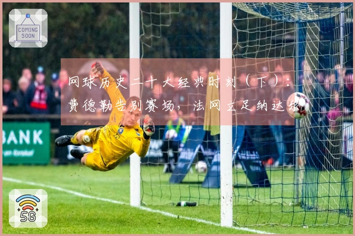 网球历史二十大经典时刻（下）：费德勒告别赛场，法网立足纳达尔纪念雕像！