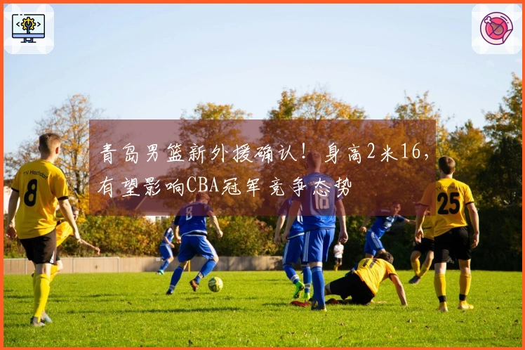 青岛男篮新外援确认！身高2米16，有望影响CBA冠军竞争态势