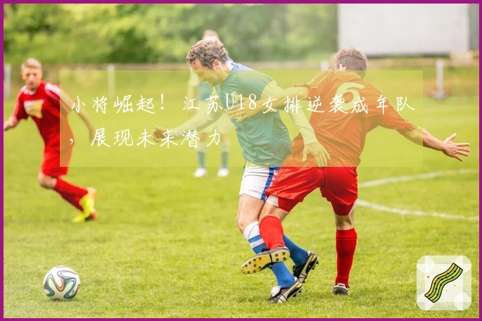 小将崛起！江苏U18女排逆袭成年队，展现未来潜力