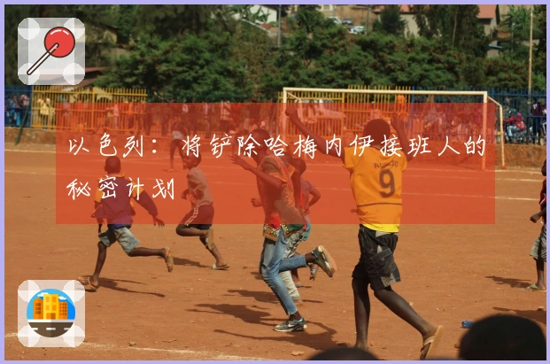 以色列：将铲除哈梅内伊接班人的秘密计划