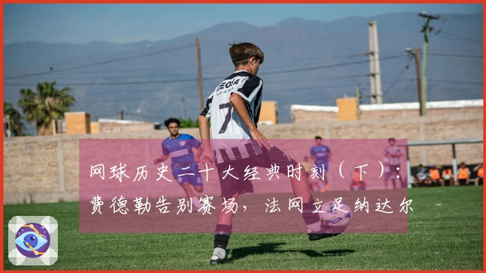 网球历史二十大经典时刻（下）：费德勒告别赛场，法网立足纳达尔纪念雕像！