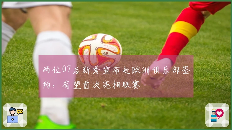 两位07后新秀宣布赴欧洲俱乐部签约，有望首次亮相联赛