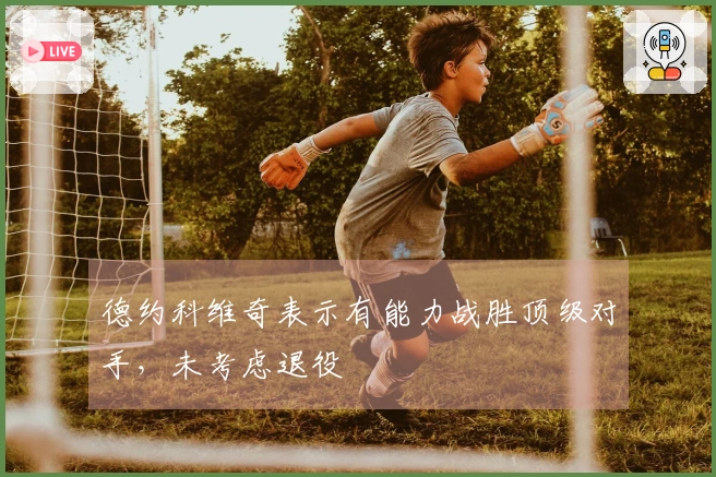 德约科维奇表示有能力战胜顶级对手，未考虑退役