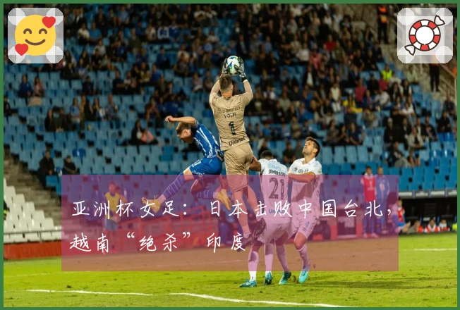 亚洲杯女足：日本击败中国台北，越南“绝杀”印度