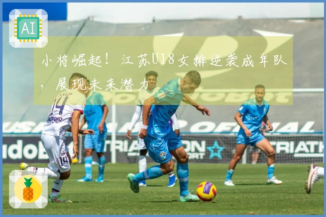 小将崛起！江苏U18女排逆袭成年队，展现未来潜力